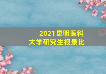 2021昆明医科大学研究生报录比