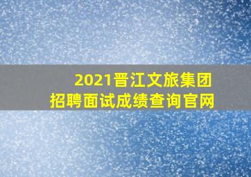 2021晋江文旅集团招聘面试成绩查询官网