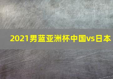 2021男蓝亚洲杯中国vs日本