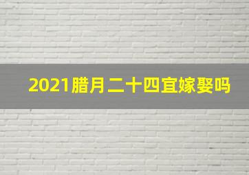 2021腊月二十四宜嫁娶吗