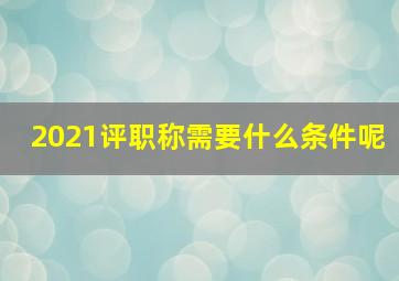 2021评职称需要什么条件呢