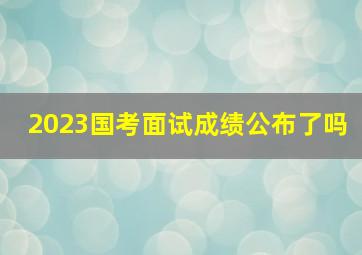 2023国考面试成绩公布了吗