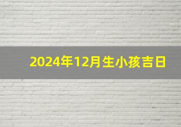 2024年12月生小孩吉日