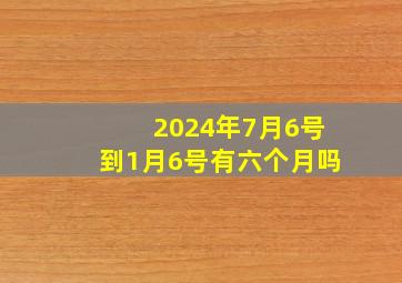 2024年7月6号到1月6号有六个月吗