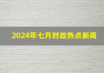 2024年七月时政热点新闻