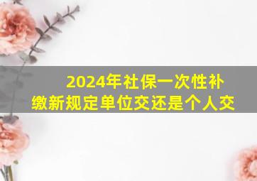 2024年社保一次性补缴新规定单位交还是个人交