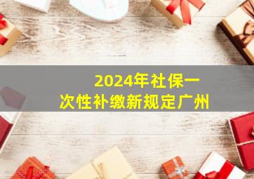 2024年社保一次性补缴新规定广州