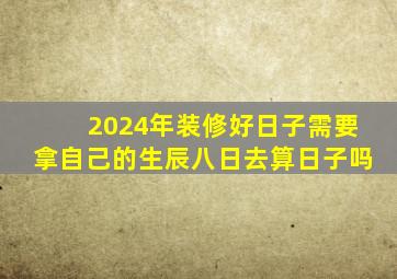 2024年装修好日子需要拿自己的生辰八日去算日子吗