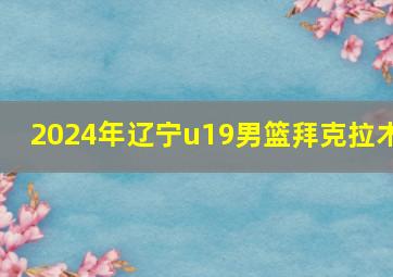 2024年辽宁u19男篮拜克拉木