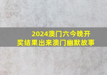 2024澳门六今晚开奖结果出来澳门幽默故事