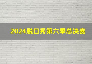 2024脱口秀第六季总决赛