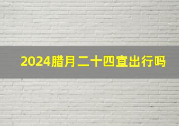 2024腊月二十四宜出行吗