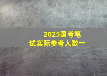 2025国考笔试实际参考人数一