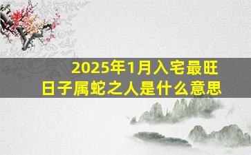 2025年1月入宅最旺日子属蛇之人是什么意思