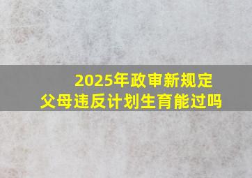 2025年政审新规定父母违反计划生育能过吗