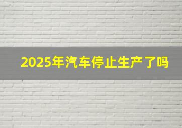 2025年汽车停止生产了吗