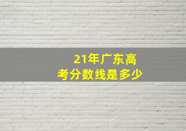 21年广东高考分数线是多少