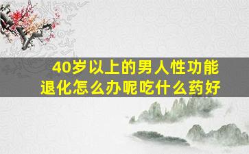 40岁以上的男人性功能退化怎么办呢吃什么药好