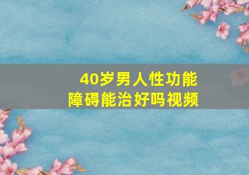 40岁男人性功能障碍能治好吗视频