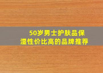 50岁男士护肤品保湿性价比高的品牌推荐