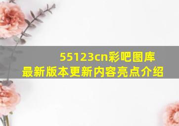 55123cn彩吧图库最新版本更新内容亮点介绍