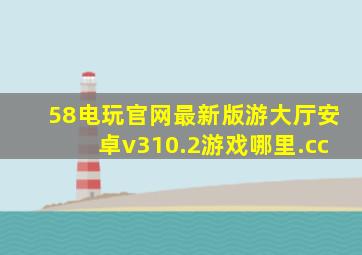 58电玩官网最新版游大厅安卓v310.2游戏哪里.cc