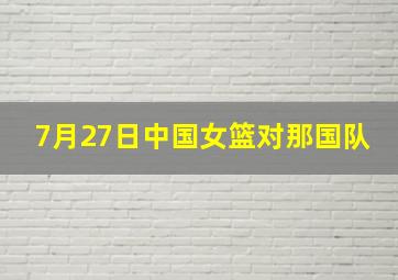 7月27日中国女篮对那国队