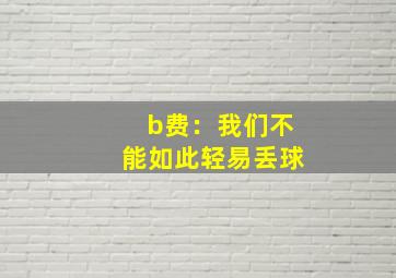 b费：我们不能如此轻易丢球