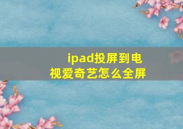 ipad投屏到电视爱奇艺怎么全屏