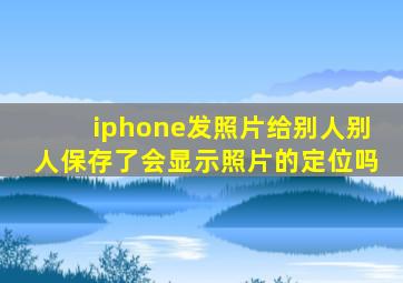 iphone发照片给别人别人保存了会显示照片的定位吗