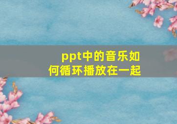 ppt中的音乐如何循环播放在一起