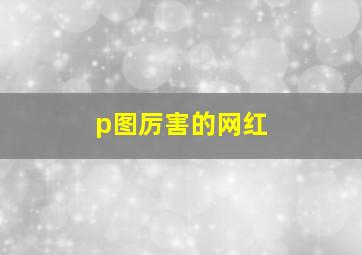 p图厉害的网红