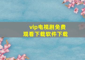 vip电视剧免费观看下载软件下载