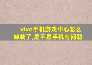 vivo手机游戏中心怎么卸载了,是不是手机有问题