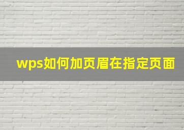 wps如何加页眉在指定页面