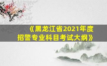 《黑龙江省2021年度招警专业科目考试大纲》