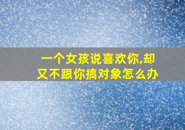 一个女孩说喜欢你,却又不跟你搞对象怎么办