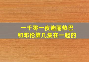 一千零一夜迪丽热巴和邓伦第几集在一起的