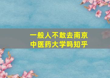 一般人不敢去南京中医药大学吗知乎