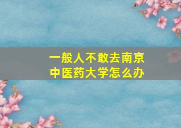 一般人不敢去南京中医药大学怎么办