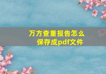 万方查重报告怎么保存成pdf文件