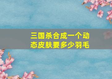 三国杀合成一个动态皮肤要多少羽毛