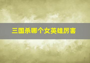 三国杀哪个女英雄厉害