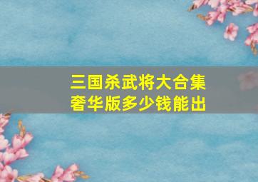 三国杀武将大合集奢华版多少钱能出