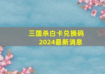 三国杀白卡兑换码2024最新消息