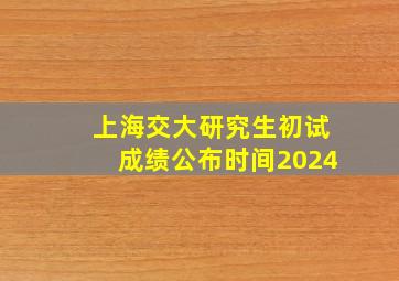 上海交大研究生初试成绩公布时间2024