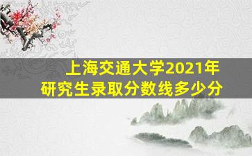 上海交通大学2021年研究生录取分数线多少分