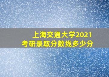 上海交通大学2021考研录取分数线多少分