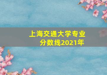 上海交通大学专业分数线2021年