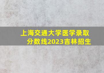 上海交通大学医学录取分数线2023吉林招生